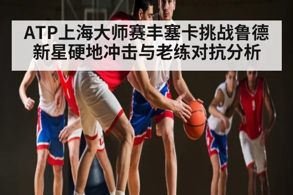 ATP上海大师赛丰塞卡挑战鲁德新星硬地冲击与老练对抗分析