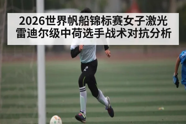 2026世界帆船锦标赛女子激光雷迪尔级中荷选手战术对抗分析